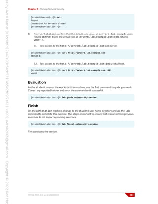 Chapter 9 | Manage Network Security
[student@serverb ~]$ exit
logout
Connection to serverb closed.
[student@workstation ~]$
7. From workstation, confirm that the default web server at serverb.lab.example.com
returns SERVER B and the virtual host at serverb.lab.example.com:1001 returns
VHOST 1.
7.1. Test access to the http://serverb.lab.example.com web server.
[student@workstation ~]$ curl http://serverb.lab.example.com
SERVER B
7.2. Test access to the http://serverb.lab.example.com:1001 virtual host.
[student@workstation ~]$ curl http://serverb.lab.example.com:1001
VHOST 1
Evaluation
As the student user on the workstation machine, use the lab command to grade your work.
Correct any reported failures and rerun the command until successful.
[student@workstation ~]$ lab grade netsecurity-review
Finish
On the workstation machine, change to the student user home directory and use the lab
command to complete this exercise. This step is important to ensure that resources from previous
exercises do not impact upcoming exercises.
[student@workstation ~]$ lab finish netsecurity-review
This concludes the section.
RH134-RHEL9.0-en-2-20220609 283
 