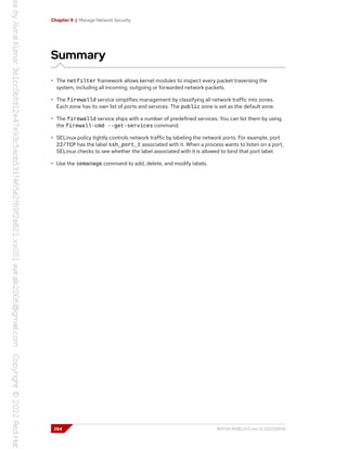 Chapter 9 | Manage Network Security
Summary
• The netfilter framework allows kernel modules to inspect every packet traversing the
system, including all incoming, outgoing or forwarded network packets.
• The firewalld service simplifies management by classifying all network traffic into zones.
Each zone has its own list of ports and services. The public zone is set as the default zone.
• The firewalld service ships with a number of predefined services. You can list them by using
the firewall-cmd --get-services command.
• SELinux policy tightly controls network traffic by labeling the network ports. For example, port
22/TCP has the label ssh_port_t associated with it. When a process wants to listen on a port,
SELinux checks to see whether the label associated with it is allowed to bind that port label.
• Use the semanage command to add, delete, and modify labels.
284 RH134-RHEL9.0-en-2-20220609
 