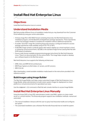 Chapter 10 | Install Red Hat Enterprise Linux
Install Red Hat Enterprise Linux
Objectives
Install Red Hat Enterprise Linux on a server.
Understand Installation Media
Red Hat provides different forms of installation media that you may download from the Customer
Portal website by using your active subscription.
• A binary image file in ISO 9660 format containing Anaconda, the Red Hat Enterprise Linux
installation program, and the BaseOS and AppStream package repositories. These repositories
contain the packages needed to complete the installation without additional repositories.
• A smaller "boot ISO" image file containing Anaconda requires a configured network to access
package repositories made available using HTTP, FTP, or NFS.
• A QCOW2 image contains a prebuilt system disk ready to deploy as a virtual machine in cloud
or enterprise virtual environments. QCOW2 is the standard image format used by Red Hat with
KVM-based virtualization.
• Source code (human-readable programming language instructions) for Red Hat Enterprise
Linux. There is no documentation for the source DVDs. This image helps compile or develop
your software based on the Red Hat version.
Red Hat Enterprise Linux supports the following architectures:
• AMD, Intel, and ARM 64-bit architectures.
• IBM Power Systems (Little Endian, LC servers, and AC servers).
• IBM Z 64-bit.
After downloading, create bootable installation media based on the instructions provided in the
reference section.
Build Images using Image Builder
The Red Hat Image Builder tool helps create customized images of Red Hat Enterprise Linux.
Image Builder allows administrators to build custom system images for deployment on cloud
platforms or virtual environments for specialized use cases.
Use the composer-cli command or Red Hat web console interface to access Image Builder.
Install Red Hat Enterprise Linux Manually
Using the binary DVD or boot ISO, administrators install a new RHEL system on a bare-metal
server or a virtual machine. The Anaconda program supports two installation methods: manual and
automated.
• The manual installation interacts with the user to query how Anaconda installs and configures
the system.
• The automated installation uses a Kickstart file that tells Anaconda how to install the system.
286 RH134-RHEL9.0-en-2-20220609
 