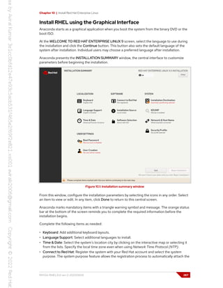 Chapter 10 | Install Red Hat Enterprise Linux
Install RHEL using the Graphical Interface
Anaconda starts as a graphical application when you boot the system from the binary DVD or the
boot ISO.
At the WELCOME TO RED HAT ENTERPRISE LINUX 9 screen, select the language to use during
the installation and click the Continue button. This button also sets the default language of the
system after installation. Individual users may choose a preferred language after installation.
Anaconda presents the INSTALLATION SUMMARY window, the central interface to customize
parameters before beginning the installation.
Figure 10.1: Installation summary window
From this window, configure the installation parameters by selecting the icons in any order. Select
an item to view or edit. In any item, click Done to return to this central screen.
Anaconda marks mandatory items with a triangle warning symbol and message. The orange status
bar at the bottom of the screen reminds you to complete the required information before the
installation begins.
Complete the following items as needed:
• Keyboard: Add additional keyboard layouts.
• Language Support: Select additional languages to install.
• Time & Date: Select the system's location city by clicking on the interactive map or selecting it
from the lists. Specify the local time zone even when using Network Time Protocol (NTP).
• Connect to Red Hat: Register the system with your Red Hat account and select the system
purpose. The system purpose feature allows the registration process to automatically attach the
RH134-RHEL9.0-en-2-20220609 287
 