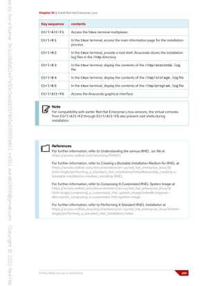 Chapter 10 | Install Red Hat Enterprise Linux
Key sequence contents
Ctrl+Alt+F1 Access the tmux terminal multiplexer.
Ctrl+B 1 In the tmux terminal, access the main information page for the installation
process.
Ctrl+B 2 In the tmux terminal, provide a root shell. Anaconda stores the installation
log files in the /tmp directory.
Ctrl+B 3 In the tmux terminal, display the contents of the /tmp/anaconda.log
file.
Ctrl+B 4 In the tmux terminal, display the contents of the /tmp/storage.log file.
Ctrl+B 5 In the tmux terminal, display the contents of the /tmp/program.log file.
Ctrl+Alt+F6 Access the Anaconda graphical interface.
Note
For compatibility with earlier Red Hat Enterprise Linux versions, the virtual consoles
from Ctrl+Alt+F2 through Ctrl+Alt+F5 also present root shells during
installation.
References
For further information, refer to Understanding the various RHEL .iso file at
https://access.redhat.com/solutions/104063
For further information, refer to Creating a Bootable Installation Medium for RHEL at
https://access.redhat.com/documentation/en-us/red_hat_enterprise_linux/9/
html-single/performing_a_standard_rhel_installation/index#assembly_creating-a-
bootable-installation-medium_installing-RHEL
For further information, refer to Composing A Customized RHEL System Image at
https://access.redhat.com/documentation/en-us/red_hat_enterprise_linux/9/
html-single/composing_a_customized_rhel_system_image/index#composer-
description_composing-a-customized-rhel-system-image
For further information, refer to Performing A Standard RHEL Installation at
https://access.redhat.com/documentation/en-us/red_hat_enterprise_linux/9/html-
single/performing_a_standard_rhel_installation/index
RH134-RHEL9.0-en-2-20220609 289
 