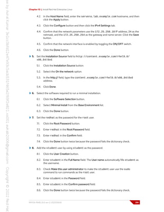 Chapter 10 | Install Red Hat Enterprise Linux
4.2. In the Host Name field, enter the servera.lab.example.com hostname, and then
click the Apply button.
4.3. Click the Configure button and then click the IPv4 Settings tab.
4.4. Confirm that the network parameters use the 172.25.250.10 IP address, 24 as the
netmask, and the 172.25.250.254 as the gateway and name server. Click the Save
button.
4.5. Confirm that the network interface is enabled by toggling the ON/OFF switch.
4.6. Click the Done button.
5. Set the Installation Source field to http://content.example.com/rhel9.0/
x86_64/dvd.
5.1. Click the Installation Source button.
5.2. Select the On the network option.
5.3. In the http:// field, type the content.example.com/rhel9.0/x86_64/dvd
address.
5.4. Click Done.
6. Select the software required to run a minimal installation.
6.1. Click the Software Selection button.
6.2. Select Minimal Install from the Base Environment list.
6.3. Click the Done button.
7. Set the redhat as the password for the root user.
7.1. Click the Root Password button.
7.2. Enter redhat in the Root Password field.
7.3. Enter redhat in the Confirm field.
7.4. Click the Done button twice because the password fails the dictionary check.
8. Add the student user by using student as the password.
8.1. Click the User Creation button.
8.2. Enter student in the Full Name field. The User name automatically fills student as
the username.
8.3. Check Make this user administrator to make the student user use the sudo
command to run commands as the root user.
8.4. Enter student in the Password field.
8.5. Enter student in the Confirm password field.
8.6. Click the Done button twice because the password fails the dictionary check.
RH134-RHEL9.0-en-2-20220609 291
 