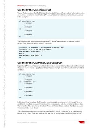 Chapter 1 | Improve Command-line Productivity
Use the If/Then/Else Construct
You can further expand the if/then construct so that it takes different sets of actions depending
on whether a condition is met. Use the if/then/else construct to accomplish this behavior, as
in this example:
if <CONDITION>; then
<STATEMENT>
...
<STATEMENT>
else
<STATEMENT>
...
<STATEMENT>
fi
The following code section demonstrates an if/then/else statement to start the psacct
service if it is not active, and to stop it if it is active:
[user@host ~]$ systemctl is-active psacct > /dev/null 2>&1
[user@host ~]$ if [[ $? -ne 0 ]]; then 
sudo systemctl start psacct; 
else 
sudo systemctl stop psacct; 
fi
Use the If/Then/Elif/Then/Else Construct
Expand an if/then/else construct to test more than one condition and execute a different set
of actions when it meets a specific condition. The next example shows the construct for an added
condition:
if <CONDITION>; then
<STATEMENT>
...
<STATEMENT>
elif <CONDITION>; then
<STATEMENT>
...
<STATEMENT>
else
<STATEMENT>
...
<STATEMENT>
fi
In this conditional structure, Bash tests the conditions as they are ordered in the script. When a
condition is true, Bash executes the actions that are associated with the condition and then skips
the remainder of the conditional structure. If none of the conditions are true, then Bash executes
the actions in the else clause.
The following example demonstrates the use of an if/then/elif/then/else statement to
run the mysql client if the mariadb service is active, or run the psql client if the postgresql
RH134-RHEL9.0-en-2-20220609 13
 
