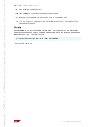 Chapter 10 | Install Red Hat Enterprise Linux
9. Click the Begin Installation button.
10. Click the Reboot button when the installation is complete.
11. When the system displays the login prompt, log in as the student user.
12. After you validate the installation, reset the servera machine from the web page of the
classroom environment.
Finish
On the workstation machine, change to the student user home directory and use the lab
command to complete this exercise. This step is important to ensure that resources from previous
exercises do not impact upcoming exercises.
[student@workstation ~]$ lab finish installing-install
This concludes the section.
292 RH134-RHEL9.0-en-2-20220609
 