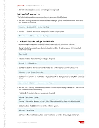 Chapter 10 | Install Red Hat Enterprise Linux
• zerombr: Initialize disks whose formatting is unrecognized.
Network Commands
The following Kickstart commands configure networking related features:
• network: Configures network information for the target system. Activates network devices in
the installer environment.
network --device=eth0 --bootproto=dhcp
• firewall: Defines the firewall configuration for the target system.
firewall --enabled --service=ssh,http
Location and Security Commands
The following Kickstart commands configure security, language, and region settings:
• lang: Sets the language to use during installation and the default language of the installed
system. Required.
lang en_US
• keyboard: Sets the system keyboard type. Required.
keyboard --vckeymap=us
• timezone: Defines the timezone and whether the hardware clock uses UTC. Required.
timezone --utc Europe/Amsterdam
• timesource: Enables or disables NTP. If you enable NTP, then you must specify NTP servers or
pools.
timesource --ntp-server classroom.example.com
• authselect: Sets up authentication options. Options recognized by authselect are valid for
this command. See authselect(8).
• rootpw: Defines the initial root password. Required.
rootpw --plaintext redhat
or
rootpw --iscrypted $6$KUnFfrTzO8jv.PiH$YlBbOtXBkWzoMuRfb0.SpbQ....XDR1UuchoMG1
• selinux: Sets the SELinux mode for the installed system.
selinux --enforcing
• services: Modifies the default set of services to run under the default systemd target.
RH134-RHEL9.0-en-2-20220609 295
 