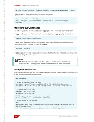 Chapter 10 | Install Red Hat Enterprise Linux
services --disabled=network,iptables,ip6tables --enabled=NetworkManager,firewalld
• group, user: Creates a local group or user on the system.
group --name=admins --gid=10001
user --name=jdoe --gecos="John Doe" --groups=admins --password=changeme --
plaintext
Miscellaneous Commands
The following Kickstart commands configure logging the host power state upon completion:
• logging: This command defines how Anaconda will perform logging during the installation.
logging --host=loghost.example.com
• firstboot: If enabled, then the Set up Agent starts the first time the system boots. This
command requires the initial-setup package.
firstboot --disabled
• reboot, poweroff, halt: Specify the final action to take when the installation completes. The
default setting is the halt option.
Note
Most Kickstart commands have multiple options available. Review the Kickstart
Commands and Options guide in this section's references for more information.
Example Kickstart File
In the following example, the first part the Kickstart file consists of the installation commands, such
as disk partitioning and installation source.
#version=RHEL9
# Define system bootloader options
bootloader --append="console=ttyS0 console=ttyS0,115200n8 no_timer_check
net.ifnames=0 crashkernel=auto" --location=mbr --timeout=1 --boot-drive=vda
# Clear and partition disks
clearpart --all --initlabel
ignoredisk --only-use=vda
zerombr
part / --fstype="xfs" --ondisk=vda --size=10000
# Define installation options
text
repo --name="appstream" --baseurl="http://classroom.example.com/content/rhel9.0/
x86_64/dvd/AppStream/"
url --url="http://classroom.example.com/content/rhel9.0/x86_64/dvd/"
296 RH134-RHEL9.0-en-2-20220609
 