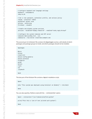 Chapter 10 | Install Red Hat Enterprise Linux
# Configure keyboard and language settings
keyboard --vckeymap=us
lang en_US
# Set a root password, authselect profile, and selinux policy
rootpw --plaintext redhat
authselect select sssd
selinux --enforcing
firstboot --disable
# Enable and disable system services
services --disabled="kdump,rhsmcertd" --enabled="sshd,rngd,chronyd"
# Configure the system timezone and NTP server
timezone America/New_York --utc
timesource --ntp-server classroom.example.com
The second part of a Kickstart file contains the %packages section, with details of which
packages and package groups to install, and which packages should not be installed.
%packages
@core
chrony
cloud-init
dracut-config-generic
dracut-norescue
firewalld
grub2
kernel
rsync
tar
-plymouth
%end
The last part of the Kickstart file contains a %post installation script.
%post
echo "This system was deployed using Kickstart on $(date)" > /etc/motd
%end
You can also specify a Python script with the --interpreter option.
%post --interpreter="/usr/libexec/platform-python"
print("This this a line of text printed with python")
%end
RH134-RHEL9.0-en-2-20220609 297
 