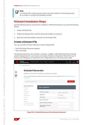 Chapter 10 | Install Red Hat Enterprise Linux
Note
In a Kickstart file, missing required values cause the installer to interactively prompt
for an answer or to abort the installation entirely.
Kickstart Installation Steps
Use the following steps to automate the installation of Red Hat Enterprise Linux with the Kickstart
feature:
1. Create a Kickstart file.
2. Publish the Kickstart file so that the Anaconda installer can access it.
3. Boot the Anaconda installer and point it to the Kickstart file.
Create a Kickstart File
You can use either of these methods to create a Kickstart file:
• Use the Kickstart Generator website.
• Use a text editor.
The Kickstart Generator site at https://access.redhat.com/labs/kickstartconfig
presents dialog boxes for user inputs, and creates a Kickstart configuration file with the user's
choices. Each dialog box corresponds to the configurable items in the Anaconda installer.
Figure 10.2: The Red Hat Customer Portal Kickstart Generator
298 RH134-RHEL9.0-en-2-20220609
 