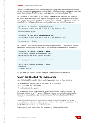 Chapter 10 | Install Red Hat Enterprise Linux
Creating a Kickstart file from scratch is complex, so you should start by trying to edit an existing
file. Every installation creates a /root/anaconda-ks.cfg file containing the Kickstart directives
used in the installation. This file is a good starting point to create a new Kickstart file.
The ksvalidator utility checks for syntax errors in a Kickstart file. It ensures that keywords
and options are properly used, but it does not validate URL paths, individual packages, groups,
nor any part of %post or %pre scripts. For instance, if the firewall --disabled directive is
misspelled, then the ksvalidator command could produce one of the following errors:
[user@host ~]$ ksvalidator /tmp/anaconda-ks.cfg
The following problem occurred on line 10 of the kickstart file:
Unknown command: frewall
[user@host ~]$ ksvalidator /tmp/anaconda-ks.cfg
The following problem occurred on line 10 of the kickstart file:
no such option: --dsabled
The ksverdiff utility displays syntax differences between different OS versions. For example,
the following command displays the Kickstart syntax changes between RHEL 8 and RHEL 9:
[user@host ~]$ ksverdiff -f RHEL8 -t RHEL9
The following commands were removed in RHEL9:
device deviceprobe dmraid install multipath
The following commands were deprecated in RHEL9:
autostep btrfs method
The following commands were added in RHEL9:
timesource
...output omitted...
The pykickstart package provides the ksvalidator and ksverdiff utilities.
Publish the Kickstart File to Anaconda
Make the Kickstart file available to the installer by placing it in one of these locations:
• A network server available at install time using FTP, HTTP, or NFS.
• An available USB disk or CD-ROM.
• A local hard disk on the system.
The installer must access the Kickstart file to begin an automated installation. Usually the
file is made available via an FTP, web, or NFS server. Network servers facilitate Kickstart file
maintenance because changes can be made once, and then immediately used for future
installations.
Providing Kickstart files on USB or CD-ROM is also convenient. The Kickstart file can be
embedded on the boot media used to start the installation. However, when the Kickstart file is
changed, you must generate new installation media.
Providing the Kickstart file on a local disk allows you to quickly rebuild a system.
RH134-RHEL9.0-en-2-20220609 299
 