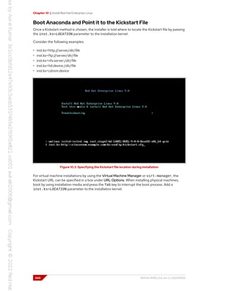 Chapter 10 | Install Red Hat Enterprise Linux
Boot Anaconda and Point it to the Kickstart File
Once a Kickstart method is chosen, the installer is told where to locate the Kickstart file by passing
the inst.ks=LOCATION parameter to the installation kernel.
Consider the following examples:
• inst.ks=http://server/dir/file
• inst.ks=ftp://server/dir/file
• inst.ks=nfs:server:/dir/file
• inst.ks=hd:device:/dir/file
• inst.ks=cdrom:device
Figure 10.3: Specifying the Kickstart file location during installation
For virtual machine installations by using the Virtual Machine Manager or virt-manager, the
Kickstart URL can be specified in a box under URL Options. When installing physical machines,
boot by using installation media and press the Tab key to interrupt the boot process. Add a
inst.ks=LOCATION parameter to the installation kernel.
300 RH134-RHEL9.0-en-2-20220609
 