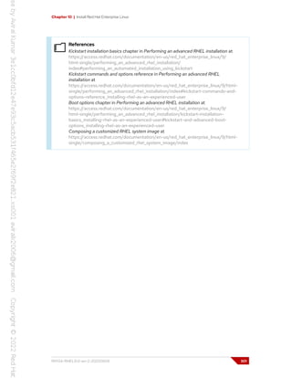 Chapter 10 | Install Red Hat Enterprise Linux
References
Kickstart installation basics chapter in Performing an advanced RHEL installation at
https://access.redhat.com/documentation/en-us/red_hat_enterprise_linux/9/
html-single/performing_an_advanced_rhel_installation/
index#performing_an_automated_installation_using_kickstart
Kickstart commands and options reference in Performing an advanced RHEL
installation at
https://access.redhat.com/documentation/en-us/red_hat_enterprise_linux/9/html-
single/performing_an_advanced_rhel_installation/index#kickstart-commands-and-
options-reference_installing-rhel-as-an-experienced-user
Boot options chapter in Performing an advanced RHEL installation at
https://access.redhat.com/documentation/en-us/red_hat_enterprise_linux/9/
html-single/performing_an_advanced_rhel_installation/kickstart-installation-
basics_installing-rhel-as-an-experienced-user#kickstart-and-advanced-boot-
options_installing-rhel-as-an-experienced-user
Composing a customized RHEL system image at
https://access.redhat.com/documentation/en-us/red_hat_enterprise_linux/9/html-
single/composing_a_customized_rhel_system_image/index
RH134-RHEL9.0-en-2-20220609 301
 