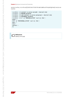 Chapter 1 | Improve Command-line Productivity
service is active, or run the sqlite3 client if both the mariadb and the postgresql service are
inactive:
[user@host ~]$ systemctl is-active mariadb > /dev/null 2>&1
[user@host ~]$ MARIADB_ACTIVE=$?
[user@host ~]$ sudo systemctl is-active postgresql > /dev/null 2>&1
[user@host ~]$ POSTGRESQL_ACTIVE=$?
[user@host ~]$ if [[ "$MARIADB_ACTIVE" -eq 0 ]]; then 
mysql; 
elif [[ "$POSTGRESQL_ACTIVE" -eq 0 ]]; then 
psql; 
else 
sqlite3; 
fi
References
bash(1) man page
14 RH134-RHEL9.0-en-2-20220609
 