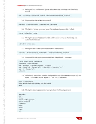 Chapter 10 | Install Red Hat Enterprise Linux
3.3. Modify the url command to specify the classroom server's HTTP installation
source:
url --url="http://classroom.example.com/content/rhel9.0/x86_64/dvd/"
3.4. Comment out the network command:
#network --bootproto=dhcp --device=link --activate
3.5. Modify the rootpw command to set the root user's password to redhat.
rootpw --plaintext redhat
3.6. Modify the authselect command to set the sssd service as the identity and
authentication source.
authselect select sssd
3.7. Modify the services command to look like the following:
services --disabled="kdump,rhsmcertd" --enabled="sshd,rngd,chronyd"
3.8. Comment out the part commands and add the autopart command:
# Disk partitioning information
ignoredisk --only-use=vda
#part biosboot --fstype="biosboot" --size=1
#part /boot/efi --fstype="efi" --size=100 --fsoptions="..."
#part / --fstype="xfs
autopart
3.9. Delete all of the content between the %post section and its %end directive. Add the
echo "Kickstarted on $(date)" >> /etc/issue line.
%post --erroronfail
echo "Kickstarted on $(date)" >> /etc/issue
%end
3.10. Modify the %packages section to only include the following content:
%packages
@core
chrony
dracut-config-generic
dracut-norescue
firewalld
grub2
kernel
rsync
tar
RH134-RHEL9.0-en-2-20220609 303
 