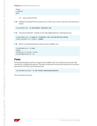 Chapter 10 | Install Red Hat Enterprise Linux
httpd
-plymouth
%end
3.11. Save and exit the file.
4. Validate the Kickstart file for syntax errors. If there are no errors, then the command has no
output.
[student@servera ~]$ ksvalidator kickstart.cfg
5. Copy the kickstart.cfg file to the /var/www/html/ks-config directory.
[student@servera ~]$ sudo cp ~/kickstart.cfg /var/www/html/ks-config
[sudo] password for student: student
6. Return to the workstation machine as the student user.
[student@servera ~]$ exit
logout
Connection to servera closed.
[student@workstation ~]$
Finish
On the workstation machine, change to the student user home directory and use the lab
command to complete this exercise. This step is important to ensure that resources from previous
exercises do not impact upcoming exercises.
[student@workstation ~]$ lab finish installing-kickstart
This concludes the section.
304 RH134-RHEL9.0-en-2-20220609
 