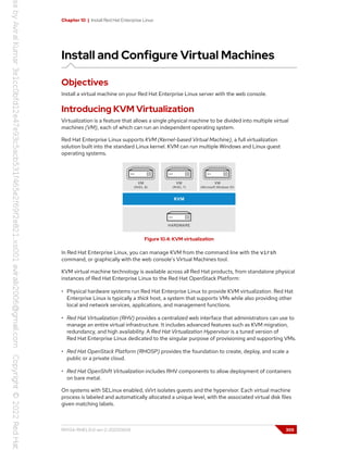 Chapter 10 | Install Red Hat Enterprise Linux
Install and Configure Virtual Machines
Objectives
Install a virtual machine on your Red Hat Enterprise Linux server with the web console.
Introducing KVM Virtualization
Virtualization is a feature that allows a single physical machine to be divided into multiple virtual
machines (VM), each of which can run an independent operating system.
Red Hat Enterprise Linux supports KVM (Kernel-based Virtual Machine), a full virtualization
solution built into the standard Linux kernel. KVM can run multiple Windows and Linux guest
operating systems.
Figure 10.4: KVM virtualization
In Red Hat Enterprise Linux, you can manage KVM from the command line with the virsh
command, or graphically with the web console's Virtual Machines tool.
KVM virtual machine technology is available across all Red Hat products, from standalone physical
instances of Red Hat Enterprise Linux to the Red Hat OpenStack Platform:
• Physical hardware systems run Red Hat Enterprise Linux to provide KVM virtualization. Red Hat
Enterprise Linux is typically a thick host, a system that supports VMs while also providing other
local and network services, applications, and management functions.
• Red Hat Virtualization (RHV) provides a centralized web interface that administrators can use to
manage an entire virtual infrastructure. It includes advanced features such as KVM migration,
redundancy, and high availability. A Red Hat Virtualization Hypervisor is a tuned version of
Red Hat Enterprise Linux dedicated to the singular purpose of provisioning and supporting VMs.
• Red Hat OpenStack Platform (RHOSP) provides the foundation to create, deploy, and scale a
public or a private cloud.
• Red Hat OpenShift Virtualization includes RHV components to allow deployment of containers
on bare metal.
On systems with SELinux enabled, sVirt isolates guests and the hypervisor. Each virtual machine
process is labeled and automatically allocated a unique level, with the associated virtual disk files
given matching labels.
RH134-RHEL9.0-en-2-20220609 305
 