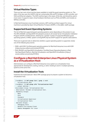 Chapter 10 | Install Red Hat Enterprise Linux
Virtual Machine Types
There are two main virtual machine types available to install the guest operating system on. The
older of the two uses the i440FX chip set, and provides ISA and PCI bridges, an IDE controller, and
VGA and Ethernet adapters. The Q35 machine type is the newer of the two, and should be used in
most cases. It supports newer virtual hardware interfaces such as PCIe and SATA, and includes an
SM Bus controller.
In Red Hat Enterprise Linux 8 and later versions, UEFI and Secure Boot support for virtual
machines is provided by Open Virtual Machine Firmware (OVMF), in the edk2-ovmf package.
Supported Guest Operating Systems
The list of Red Hat supported guest operating systems varies depending on the product in use.
The RHV, RHOSP, and OpenShift Virtualization products all include Server Virtualization Validation
Program (SVVP) certified drivers, allowing for a greater number of supported Windows guest
operating systems. A RHEL system running KVM only has SVVP support for specific subscriptions.
There are no general rules to determine whether a guest operating system is supported, review
one of the following documents:
• RHEL with KVM: Certified guest operating systems for Red Hat Enterprise Linux with KVM
[https://access.redhat.com/articles/973133]
• RHV, RHOSP, and OpenShift Virtualization: Certified Guest Operating Systems in Red
Hat OpenStack Platform, Red Hat Virtualization and OpenShift Virtualization [https://
access.redhat.com/articles/973163]
Configure a Red Hat Enterprise Linux Physical System
as a Virtualization Host
Administrators can configure a Red Hat Enterprise Linux system as a virtualization host,
appropriate for development, testing, training, or when needing to work in multiple operating
systems at the same time.
Install the Virtualization Tools
Install the Virtualization Host DNF package group to prepare a system to become a
virtualization host.
[root@host ~]# dnf group list | grep -i virt
Virtualization Host
[root@host ~]# dnf group info "Virtualization Host"
...output omitted...
Environment Group: Virtualization Host
Description: Minimal virtualization host.
Mandatory Groups:
Base
Core
Standard
Virtualization Hypervisor
Virtualization Tools
Optional Groups:
Debugging Tools
Network File System Client
Remote Management for Linux
306 RH134-RHEL9.0-en-2-20220609
 