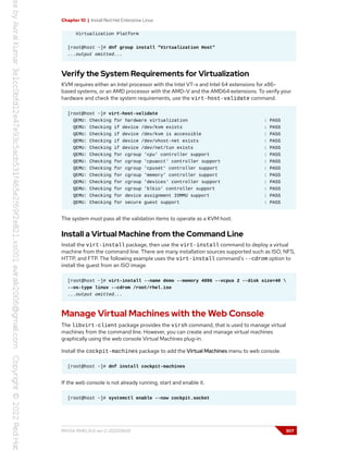 Chapter 10 | Install Red Hat Enterprise Linux
Virtualization Platform
[root@host ~]# dnf group install "Virtualization Host"
...output omitted...
Verify the System Requirements for Virtualization
KVM requires either an Intel processor with the Intel VT-x and Intel 64 extensions for x86-
based systems, or an AMD processor with the AMD-V and the AMD64 extensions. To verify your
hardware and check the system requirements, use the virt-host-validate command.
[root@host ~]# virt-host-validate
QEMU: Checking for hardware virtualization : PASS
QEMU: Checking if device /dev/kvm exists : PASS
QEMU: Checking if device /dev/kvm is accessible : PASS
QEMU: Checking if device /dev/vhost-net exists : PASS
QEMU: Checking if device /dev/net/tun exists : PASS
QEMU: Checking for cgroup 'cpu' controller support : PASS
QEMU: Checking for cgroup 'cpuacct' controller support : PASS
QEMU: Checking for cgroup 'cpuset' controller support : PASS
QEMU: Checking for cgroup 'memory' controller support : PASS
QEMU: Checking for cgroup 'devices' controller support : PASS
QEMU: Checking for cgroup 'blkio' controller support : PASS
QEMU: Checking for device assignment IOMMU support : PASS
QEMU: Checking for secure guest support : PASS
The system must pass all the validation items to operate as a KVM host.
Install a Virtual Machine from the Command Line
Install the virt-install package, then use the virt-install command to deploy a virtual
machine from the command line. There are many installation sources supported such as ISO, NFS,
HTTP, and FTP. The following example uses the virt-install command's --cdrom option to
install the guest from an ISO image.
[root@host ~]# virt-install --name demo --memory 4096 --vcpus 2 --disk size=40 
--os-type linux --cdrom /root/rhel.iso
...output omitted...
Manage Virtual Machines with the Web Console
The libvirt-client package provides the virsh command, that is used to manage virtual
machines from the command line. However, you can create and manage virtual machines
graphically using the web console Virtual Machines plug-in.
Install the cockpit-machines package to add the Virtual Machines menu to web console.
[root@host ~]# dnf install cockpit-machines
If the web console is not already running, start and enable it.
[root@host ~]# systemctl enable --now cockpit.socket
RH134-RHEL9.0-en-2-20220609 307
 