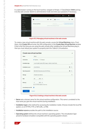Chapter 10 | Install Red Hat Enterprise Linux
In a web browser running on the local machine, navigate to https://localhost/9090 and log
in to the web console. Switch to administrative mode and enter your password, if necessary.
Figure 10.5: Managing virtual machines in the web console
To create a new virtual machine with the web console, access the Virtual Machines menu. From
there, click Create VM and enter the VM configuration in the Create New Virtual Machine window.
If this is the first time you are using the web console after installing the Virtual Machines plug in,
then you must reboot your system to properly start the libvirt virtualization.
Figure 10.6: Creating a virtual machine in the web console
• Name sets a domain name for the virtual machine configuration. This name is unrelated to the
host name you give the virtual machine during installation.
• Installation type is the method for accessing the installation media. Choices include the local file
system, or an HTTPS, FTP, or NFS URL, or PXE.
• Installation source provides the path to the installation source.
• Operating system defines the virtual machine's operating system. The virtualization layer
presents hardware emulation compatible with the operating system chosen.
308 RH134-RHEL9.0-en-2-20220609
 