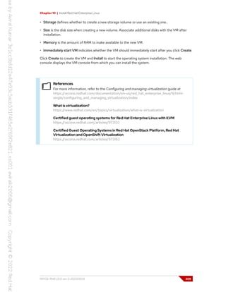 Chapter 10 | Install Red Hat Enterprise Linux
• Storage defines whether to create a new storage volume or use an existing one..
• Size is the disk size when creating a new volume. Associate additional disks with the VM after
installation.
• Memory is the amount of RAM to make available to the new VM.
• Immediately start VM indicates whether the VM should immediately start after you click Create.
Click Create to create the VM and Install to start the operating system installation. The web
console displays the VM console from which you can install the system.
References
For more information, refer to the Configuring and managing virtualization guide at
https://access.redhat.com/documentation/en-us/red_hat_enterprise_linux/9/html-
single/configuring_and_managing_virtualization/index
What is virtualization?
https://www.redhat.com/en/topics/virtualization/what-is-virtualization
Certified guest operating systems for Red Hat Enterprise Linux with KVM
https://access.redhat.com/articles/973133
Certified Guest Operating Systems in Red Hat OpenStack Platform, Red Hat
Virtualization and OpenShift Virtualization
https://access.redhat.com/articles/973163
RH134-RHEL9.0-en-2-20220609 309
 