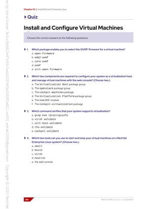 Chapter 10 | Install Red Hat Enterprise Linux
Quiz
Install and Configure Virtual Machines
Choose the correct answers to the following questions:
1. Which package enables you to select the OVMF firmware for a virtual machine?
a. open-firmware
b. edk2-ovmf
c. core-ovmf
d. ovmf
e. virt-open-firmware
2. Which two components are required to configure your system as a virtualization host
and manage virtual machines with the web console? (Choose two.)
a. The Virtualization Host package group
b. The openstack package group
c. The cockpit-machines package
d. The Virtualization Platform package group
e. The kvm DNF module
f. The cockpit-virtualization package
3. Which command verifies that your system supports virtualization?
a. grep kvm /proc/cpuinfo
b. virsh validate
c. virt-host-validate
d. rhv-validate
e. cockpit-validate
4. Which two tools can you use to start and stop your virtual machines on a Red Hat
Enterprise Linux system? (Choose two.)
a. vmctl
b. libvirtd
c. virsh
d. neutron
e. the web console
310 RH134-RHEL9.0-en-2-20220609
 