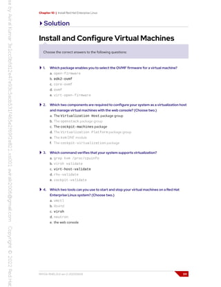 Chapter 10 | Install Red Hat Enterprise Linux
Solution
Install and Configure Virtual Machines
Choose the correct answers to the following questions:
1. Which package enables you to select the OVMF firmware for a virtual machine?
a. open-firmware
b. edk2-ovmf
c. core-ovmf
d. ovmf
e. virt-open-firmware
2. Which two components are required to configure your system as a virtualization host
and manage virtual machines with the web console? (Choose two.)
a. The Virtualization Host package group
b. The openstack package group
c. The cockpit-machines package
d. The Virtualization Platform package group
e. The kvm DNF module
f. The cockpit-virtualization package
3. Which command verifies that your system supports virtualization?
a. grep kvm /proc/cpuinfo
b. virsh validate
c. virt-host-validate
d. rhv-validate
e. cockpit-validate
4. Which two tools can you use to start and stop your virtual machines on a Red Hat
Enterprise Linux system? (Choose two.)
a. vmctl
b. libvirtd
c. virsh
d. neutron
e. the web console
RH134-RHEL9.0-en-2-20220609 311
 