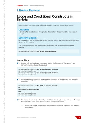 Chapter 1 | Improve Command-line Productivity
Guided Exercise
Loops and Conditional Constructs in
Scripts
In this exercise, you use loops to efficiently print the hostname from multiple servers.
Outcomes
• Create a for loop to iterate through a list of items from the command line and in a shell
script.
Before You Begin
As the student user on the workstation machine, use the lab command to prepare your
system for this exercise.
This command prepares your environment and ensures that all required resources are
available.
[student@workstation ~]$ lab start console-commands
Instructions
1. Use the ssh and hostname commands to print the hostname of the servera and
serverb machines to standard output.
[student@workstation ~]$ ssh student@servera hostname
servera.lab.example.com
[student@workstation ~]$ ssh student@serverb hostname
serverb.lab.example.com
2. Create a for loop to execute the hostname command on the servera and serverb
machines.
[student@workstation ~]$ for HOST in servera serverb
do
ssh student@${HOST} hostname
done
servera.lab.example.com
serverb.lab.example.com
3. Create a shell script in the /home/student/bin directory to execute the same for loop.
Ensure that the script is included in the PATH environment variable.
3.1. Create the /home/student/bin directory to contain the shell script, if it does not
already exist.
RH134-RHEL9.0-en-2-20220609 15
 