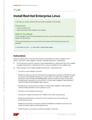 Chapter 10 | Install Red Hat Enterprise Linux
Lab
Install Red Hat Enterprise Linux
In this lab, you create a kickstart file and make it available to the installer.
Outcomes
• Create a kickstart file.
• Make the kickstart file available to the installer.
Before You Begin
As the student user on the workstation machine, use the lab command to prepare your
system for this exercise.
This command prepares your environment and ensures that all required resources are
available.
[student@workstation ~]$ lab start installing-review
Instructions
Prepare a kickstart file on the serverb machine as specified and make it available at the
http://serverb.lab.example.com/ks-config/kickstart.cfg address.
1. On the serverb machine, copy the /root/anaconda-ks.cfg kickstart file to the /home/
student/kickstart.cfg kickstart file for making it editable for the student user.
2. Make changes to the /home/student/kickstart.cfg kickstart file.
• Comment out the reboot command.
• Modify the repo command for the BaseOS and AppStream repositories. Modify the repo
command for the BaseOS repository to use the http://classroom.example.com/
content/rhel9.0/x86_64/dvd/BaseOS/ address. Modify the repo command for
the AppStream repository to use the http://classroom.example.com/content/
rhel9.0/x86_64/dvd/AppStream/ address.
• Change the url command to use http://classroom.example.com/content/
rhel9.0/x86_64/dvd/ as the installation source.
• Comment out the network command.
• Change the rootpw command to set redhat as the root user password.
• Modify the authselect command to set the sssd service as the identity and
authentication source.
• Modify the services command to disable the kdump and rhsmcertd services and
enable the sshd, rngd, and chronyd services.
• Delete the part commands and add the autopart command.
312 RH134-RHEL9.0-en-2-20220609
 