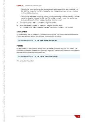 Chapter 10 | Install Red Hat Enterprise Linux
• Simplify the %post section so that it only runs a script to append the text Kickstarted
on DATE at the end of the /etc/issue file. Use the date command to insert the date
with no additional options.
• Simplify the %package section as follows: include the @core, chrony, dracut-config-
generic, dracut-norescue, firewalld, grub2, kernel, rsync, tar, and httpd
packages. Ensure that the plymouth package does not install.
3. Validate the syntax of the kickstart.cfg kickstart file.
4. Make the /home/student/kickstart.cfg file available at the
http://serverb.lab.example.com/ks-config/kickstart.cfg address.
Evaluation
As the student user on the workstation machine, use the lab command to grade your work.
Correct any reported failures and rerun the command until successful.
[student@workstation ~]$ lab grade installing-review
Finish
On the workstation machine, change to the student user home directory and use the lab
command to complete this exercise. This step is important to ensure that resources from previous
exercises do not impact upcoming exercises.
[student@workstation ~]$ lab finish installing-review
This concludes the section.
RH134-RHEL9.0-en-2-20220609 313
 