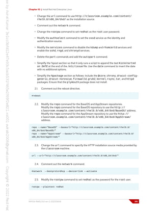 Chapter 10 | Install Red Hat Enterprise Linux
• Change the url command to use http://classroom.example.com/content/
rhel9.0/x86_64/dvd/ as the installation source.
• Comment out the network command.
• Change the rootpw command to set redhat as the root user password.
• Modify the authselect command to set the sssd service as the identity and
authentication source.
• Modify the services command to disable the kdump and rhsmcertd services and
enable the sshd, rngd, and chronyd services.
• Delete the part commands and add the autopart command.
• Simplify the %post section so that it only runs a script to append the text Kickstarted
on DATE at the end of the /etc/issue file. Use the date command to insert the date
with no additional options.
• Simplify the %package section as follows: include the @core, chrony, dracut-config-
generic, dracut-norescue, firewalld, grub2, kernel, rsync, tar, and httpd
packages. Ensure that the plymouth package does not install.
2.1. Comment out the reboot directive.
#reboot
2.2. Modify the repo command for the BaseOS and AppStream repositories.
Modify the repo command for the BaseOS repository to use the http://
classroom.example.com/content/rhel9.0/x86_64/dvd/BaseOS/ address.
Modify the repo command for the AppStream repository to use the http://
classroom.example.com/content/rhel9.0/x86_64/dvd/AppStream/
address.
repo --name="BaseOS" --baseurl="http://classroom.example.com/content/rhel9.0/
x86_64/dvd/BaseOS/"
repo --name="Appstream" --baseurl="http://classroom.example.com/content/rhel9.0/
x86_64/dvd/AppStream/"
2.3. Change the url command to specify the HTTP installation source media provided by
the classroom machine.
url --url="http://classroom.example.com/content/rhel9.0/x86_64/dvd/"
2.4. Comment out the network command.
#network --bootproto=dhcp --device=link --activate
2.5. Modify the rootpw command to set redhat as the password for the root user.
rootpw --plaintext redhat
RH134-RHEL9.0-en-2-20220609 315
 