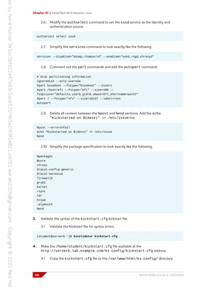 Chapter 10 | Install Red Hat Enterprise Linux
2.6. Modify the authselect command to set the sssd service as the identity and
authentication source.
authselect select sssd
2.7. Simplify the services command to look exactly like the following.
services --disabled="kdump,rhsmcertd" --enabled="sshd,rngd,chronyd"
2.8. Comment out the part commands and add the autopart command:
# Disk partitioning information
ignoredisk --only-use=vda
#part biosboot --fstype="biosboot" --size=1
#part /boot/efi --fstype="efi" --size=100 --
fsoptions="defaults,uid=0,gid=0,umask=077,shortname=winnt"
#part / --fstype="xfs" --size=10137 --label=root
autopart
2.9. Delete all content between the %post and %end sections. Add the echo
"Kickstarted on $(date)" >> /etc/issue line.
%post --erroronfail
echo "Kickstarted on $(date)" >> /etc/issue
%end
2.10. Simplify the package specification to look exactly like the following.
%packages
@core
chrony
dracut-config-generic
dracut-norescue
firewalld
grub2
kernel
rsync
tar
httpd
-plymouth
%end
3. Validate the syntax of the kickstart.cfg kickstart file.
3.1. Validate the Kickstart file for syntax errors.
[student@serverb ~]$ ksvalidator kickstart.cfg
4. Make the /home/student/kickstart.cfg file available at the
http://serverb.lab.example.com/ks-config/kickstart.cfg address.
4.1. Copy the kickstart.cfg file to the /var/www/html/ks-config/ directory.
316 RH134-RHEL9.0-en-2-20220609
 