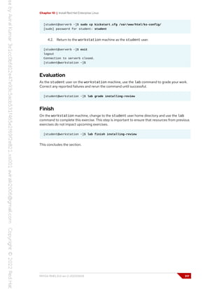 Chapter 10 | Install Red Hat Enterprise Linux
[student@serverb ~]$ sudo cp kickstart.cfg /var/www/html/ks-config/
[sudo] password for student: student
4.2. Return to the workstation machine as the student user.
[student@serverb ~]$ exit
logout
Connection to serverb closed.
[student@workstation ~]$
Evaluation
As the student user on the workstation machine, use the lab command to grade your work.
Correct any reported failures and rerun the command until successful.
[student@workstation ~]$ lab grade installing-review
Finish
On the workstation machine, change to the student user home directory and use the lab
command to complete this exercise. This step is important to ensure that resources from previous
exercises do not impact upcoming exercises.
[student@workstation ~]$ lab finish installing-review
This concludes the section.
RH134-RHEL9.0-en-2-20220609 317
 
