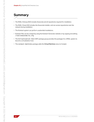 Chapter 10 | Install Red Hat Enterprise Linux
Summary
• The RHEL 9 binary DVD includes Anaconda and all repositories required for installation.
• The RHEL 9 boot ISO includes the Anaconda installer, and can access repositories over the
network during installation.
• The Kickstart system can perform unattended installations.
• Kickstart files can be created by using the Kickstart Generator website or by copying and editing
/root/anaconda-ks.cfg.
• The Virtualization Host DNF package group provides the packages for a RHEL system to
become a virtualization host.
• The cockpit-machines package adds the Virtual Machines menu to Cockpit.
318 RH134-RHEL9.0-en-2-20220609
 