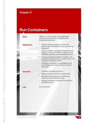Chapter 11
Run Containers
Goal Obtain, run, and manage simple lightweight
services as containers on a single Red Hat
Enterprise Linux server.
Objectives • Explain container concepts and the core
technologies for building, storing, and running
containers.
• Discuss container management tools for using
registries to store and retrieve images, and for
deploying, querying, and accessing containers.
• Provide persistent storage for container data
by sharing storage from the container host, and
configure a container network.
• Configure a container as a systemd service,
and configure a container service to start at
boot time.
Sections • Container Concepts (and Quiz)
• Deploy Containers (and Guided Exercise)
• Manage Container Storage and Network
Resources (and Guided Exercise)
• Manage Containers as System Services (and
Guided Exercise)
Lab Run Containers
RH134-RHEL9.0-en-2-20220609 319
 