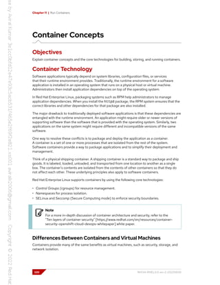 Chapter 11 | Run Containers
Container Concepts
Objectives
Explain container concepts and the core technologies for building, storing, and running containers.
Container Technology
Software applications typically depend on system libraries, configuration files, or services
that their runtime environment provides. Traditionally, the runtime environment for a software
application is installed in an operating system that runs on a physical host or virtual machine.
Administrators then install application dependencies on top of the operating system.
In Red Hat Enterprise Linux, packaging systems such as RPM help administrators to manage
application dependencies. When you install the httpd package, the RPM system ensures that the
correct libraries and other dependencies for that package are also installed.
The major drawback to traditionally deployed software applications is that these dependencies are
entangled with the runtime environment. An application might require older or newer versions of
supporting software than the software that is provided with the operating system. Similarly, two
applications on the same system might require different and incompatible versions of the same
software.
One way to resolve these conflicts is to package and deploy the application as a container.
A container is a set of one or more processes that are isolated from the rest of the system.
Software containers provide a way to package applications and to simplify their deployment and
management.
Think of a physical shipping container. A shipping container is a standard way to package and ship
goods. It is labeled, loaded, unloaded, and transported from one location to another as a single
box. The container's contents are isolated from the contents of other containers so that they do
not affect each other. These underlying principles also apply to software containers.
Red Hat Enterprise Linux supports containers by using the following core technologies:
• Control Groups (cgroups) for resource management.
• Namespaces for process isolation.
• SELinux and Seccomp (Secure Computing mode) to enforce security boundaries.
Note
For a more in-depth discussion of container architecture and security, refer to the
"Ten layers of container security" [https://www.redhat.com/en/resources/container-
security-openshift-cloud-devops-whitepaper] white paper.
Differences Between Containers and Virtual Machines
Containers provide many of the same benefits as virtual machines, such as security, storage, and
network isolation.
320 RH134-RHEL9.0-en-2-20220609
 