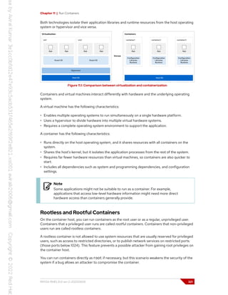 Chapter 11 | Run Containers
Both technologies isolate their application libraries and runtime resources from the host operating
system or hypervisor and vice versa.
Figure 11.1: Comparison between virtualization and containerization
Containers and virtual machines interact differently with hardware and the underlying operating
system.
A virtual machine has the following characteristics:
• Enables multiple operating systems to run simultaneously on a single hardware platform.
• Uses a hypervisor to divide hardware into multiple virtual hardware systems.
• Requires a complete operating system environment to support the application.
A container has the following characteristics:
• Runs directly on the host operating system, and it shares resources with all containers on the
system.
• Shares the host's kernel, but it isolates the application processes from the rest of the system.
• Requires far fewer hardware resources than virtual machines, so containers are also quicker to
start.
• Includes all dependencies such as system and programming dependencies, and configuration
settings.
Note
Some applications might not be suitable to run as a container. For example,
applications that access low-level hardware information might need more direct
hardware access than containers generally provide.
Rootless and Rootful Containers
On the container host, you can run containers as the root user or as a regular, unprivileged user.
Containers that a privileged user runs are called rootful containers. Containers that non-privileged
users run are called rootless containers.
A rootless container is not allowed to use system resources that are usually reserved for privileged
users, such as access to restricted directories, or to publish network services on restricted ports
(those ports below 1024). This feature prevents a possible attacker from gaining root privileges on
the container host.
You can run containers directly as root if necessary, but this scenario weakens the security of the
system if a bug allows an attacker to compromise the container.
RH134-RHEL9.0-en-2-20220609 321
 