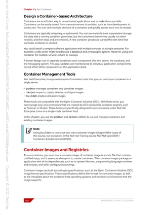 Chapter 11 | Run Containers
Design a Container-based Architecture
Containers are an efficient way to reuse hosted applications and to make them portable.
Containers can be easily moved from one environment to another, such as from development to
production. You can save multiple versions of a container and quickly access each one as needed.
Containers are typically temporary, or ephemeral. You can permanently save in persistent storage
the data that a running container generates, but the containers themselves usually run when
needed, and then stop and are removed. A new container process is started the next time that
particular container is needed.
You could install a complex software application with multiple services in a single container. For
example, a web server might need to use a database and a messaging system. However, using one
container for multiple services is hard to manage.
A better design runs in separate containers each component, the web server, the database, and
the messaging system. This way, updates and maintenance to individual application components
do not affect other components or the application stack.
Container Management Tools
Red Hat Enterprise Linux provides a set of container tools that you can use to run containers in a
single server.
• podman manages containers and container images.
• skopeo inspects, copies, deletes, and signs images.
• buildah creates container images.
These tools are compatible with the Open Container Initiative (OCI). With these tools, you
can manage any Linux containers that are created by OCI-compatible container engines, such
as Podman or Docker. These tools are specifically designed to run containers under Red Hat
Enterprise Linux on a single-node container host.
In this chapter, you use the podman and skopeo utilities to run and manage containers and
existing container images.
Note
Using buildah to construct your own container images is beyond the scope of
this course, but is covered in the Red Hat Training course Red Hat OpenShift I:
Containers & Kubernetes (DO180).
Container Images and Registries
To run containers, you must use a container image. A container image is a static file that contains
codified steps, and it serves as a blueprint to create containers. The container images package an
application with all its dependencies, such as its system libraries, programming language runtimes
and libraries, and other configuration settings.
Container images are built according to specifications, such as the Open Container Initiative (OCI)
image format specification. These specifications define the format for container images, as well
as the metadata about the container host operating systems and hardware architectures that the
image supports.
322 RH134-RHEL9.0-en-2-20220609
 