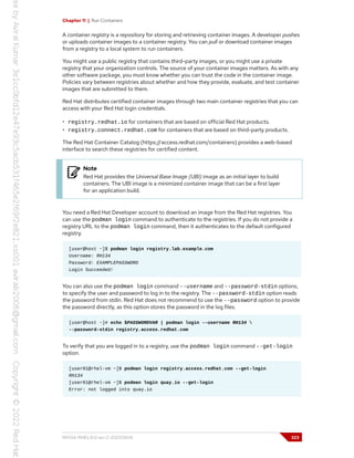 Chapter 11 | Run Containers
A container registry is a repository for storing and retrieving container images. A developer pushes
or uploads container images to a container registry. You can pull or download container images
from a registry to a local system to run containers.
You might use a public registry that contains third-party images, or you might use a private
registry that your organization controls. The source of your container images matters. As with any
other software package, you must know whether you can trust the code in the container image.
Policies vary between registries about whether and how they provide, evaluate, and test container
images that are submitted to them.
Red Hat distributes certified container images through two main container registries that you can
access with your Red Hat login credentials.
• registry.redhat.io for containers that are based on official Red Hat products.
• registry.connect.redhat.com for containers that are based on third-party products.
The Red Hat Container Catalog (https://access.redhat.com/containers) provides a web-based
interface to search these registries for certified content.
Note
Red Hat provides the Universal Base Image (UBI) image as an initial layer to build
containers. The UBI image is a minimized container image that can be a first layer
for an application build.
You need a Red Hat Developer account to download an image from the Red Hat registries. You
can use the podman login command to authenticate to the registries. If you do not provide a
registry URL to the podman login command, then it authenticates to the default configured
registry.
[user@host ~]$ podman login registry.lab.example.com
Username: RH134
Password: EXAMPLEPASSWORD
Login Succeeded!
You can also use the podman login command --username and --password-stdin options,
to specify the user and password to log in to the registry. The --password-stdin option reads
the password from stdin. Red Hat does not recommend to use the --password option to provide
the password directly, as this option stores the password in the log files.
[user@host ~]# echo $PASSWORDVAR | podman login --username RH134 
--password-stdin registry.access.redhat.com
To verify that you are logged in to a registry, use the podman login command --get-login
option.
[user01@rhel-vm ~]$ podman login registry.access.redhat.com --get-login
RH134
[user01@rhel-vm ~]$ podman login quay.io --get-login
Error: not logged into quay.io
RH134-RHEL9.0-en-2-20220609 323
 