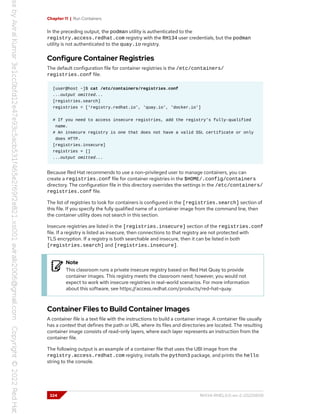 Chapter 11 | Run Containers
In the preceding output, the podman utility is authenticated to the
registry.access.redhat.com registry with the RH134 user credentials, but the podman
utility is not authenticated to the quay.io registry.
Configure Container Registries
The default configuration file for container registries is the /etc/containers/
registries.conf file.
[user@host ~]$ cat /etc/containers/registries.conf
...output omitted...
[registries.search]
registries = ['registry.redhat.io', 'quay.io', 'docker.io']
# If you need to access insecure registries, add the registry's fully-qualified
name.
# An insecure registry is one that does not have a valid SSL certificate or only
does HTTP.
[registries.insecure]
registries = []
...output omitted...
Because Red Hat recommends to use a non-privileged user to manage containers, you can
create a registries.conf file for container registries in the $HOME/.config/containers
directory. The configuration file in this directory overrides the settings in the /etc/containers/
registries.conf file.
The list of registries to look for containers is configured in the [registries.search] section of
this file. If you specify the fully qualified name of a container image from the command line, then
the container utility does not search in this section.
Insecure registries are listed in the [registries.insecure] section of the registries.conf
file. If a registry is listed as insecure, then connections to that registry are not protected with
TLS encryption. If a registry is both searchable and insecure, then it can be listed in both
[registries.search] and [registries.insecure].
Note
This classroom runs a private insecure registry based on Red Hat Quay to provide
container images. This registry meets the classroom need; however, you would not
expect to work with insecure registries in real-world scenarios. For more information
about this software, see https://access.redhat.com/products/red-hat-quay.
Container Files to Build Container Images
A container file is a text file with the instructions to build a container image. A container file usually
has a context that defines the path or URL where its files and directories are located. The resulting
container image consists of read-only layers, where each layer represents an instruction from the
container file.
The following output is an example of a container file that uses the UBI image from the
registry.access.redhat.com registry, installs the python3 package, and prints the hello
string to the console.
324 RH134-RHEL9.0-en-2-20220609
 
