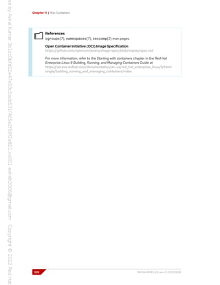 Chapter 11 | Run Containers
References
cgroups(7), namespaces(7), seccomp(2) man pages.
Open Container Initiative (OCI) Image Specification
https://github.com/opencontainers/image-spec/blob/master/spec.md
For more information, refer to the Starting with containers chapter in the Red Hat
Enterprise Linux 9 Building, Running, and Managing Containers Guide at
https://access.redhat.com/documentation/en-us/red_hat_enterprise_linux/9/html-
single/building_running_and_managing_containers/index
326 RH134-RHEL9.0-en-2-20220609
 