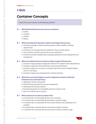 Chapter 11 | Run Containers
Quiz
Container Concepts
Choose the correct answers to the following questions:
1. Which Red Hat Enterprise Linux tool runs containers?
a. buildah
b. container
c. podman
d. skopeo
2. Which two statements describe container technology? (Choose two.)
a. Containers package complete operating systems, with the addition of library
dependencies.
b. Containers run processes that are isolated from the rest of the system.
c. Each container includes its own kernel version and libraries.
d. Containers provide a standard way to package applications to ease deployment and
management.
3. Which two statements are true about container images? (Choose two.)
a. Container images package an application with all of its needed runtime dependencies.
b. Container images that work with Docker cannot work with Podman.
c. Container images can run only on a container host with the same installed software
version in the image.
d. Container images serve as blueprints for creating containers.
4. Which three core technologies are used to implement containers in Red Hat
Enterprise Linux? (Choose three.)
a. Hypervisor code for hosting VMs.
b. Control Groups (cgroups) for resource management.
c. Namespaces for process isolation.
d. Full operating system for compatibility with the container's host.
e. SELinux and Seccomp for security.
5. Which sentence is true about container files?
a. A container file is an executable file that runs a container.
b. A container file is an executable file that builds a container image.
c. A container file is a compressed file that contains libraries and configuration for a
container.
d. A container file is a text file with the instructions to build a container.
e. A container file is a text file with the instructions to build a container image.
RH134-RHEL9.0-en-2-20220609 327
 