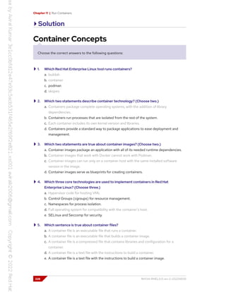 Chapter 11 | Run Containers
Solution
Container Concepts
Choose the correct answers to the following questions:
1. Which Red Hat Enterprise Linux tool runs containers?
a. buildah
b. container
c. podman
d. skopeo
2. Which two statements describe container technology? (Choose two.)
a. Containers package complete operating systems, with the addition of library
dependencies.
b. Containers run processes that are isolated from the rest of the system.
c. Each container includes its own kernel version and libraries.
d. Containers provide a standard way to package applications to ease deployment and
management.
3. Which two statements are true about container images? (Choose two.)
a. Container images package an application with all of its needed runtime dependencies.
b. Container images that work with Docker cannot work with Podman.
c. Container images can run only on a container host with the same installed software
version in the image.
d. Container images serve as blueprints for creating containers.
4. Which three core technologies are used to implement containers in Red Hat
Enterprise Linux? (Choose three.)
a. Hypervisor code for hosting VMs.
b. Control Groups (cgroups) for resource management.
c. Namespaces for process isolation.
d. Full operating system for compatibility with the container's host.
e. SELinux and Seccomp for security.
5. Which sentence is true about container files?
a. A container file is an executable file that runs a container.
b. A container file is an executable file that builds a container image.
c. A container file is a compressed file that contains libraries and configuration for a
container.
d. A container file is a text file with the instructions to build a container.
e. A container file is a text file with the instructions to build a container image.
328 RH134-RHEL9.0-en-2-20220609
 