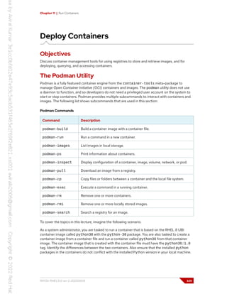 Chapter 11 | Run Containers
Deploy Containers
Objectives
Discuss container management tools for using registries to store and retrieve images, and for
deploying, querying, and accessing containers.
The Podman Utility
Podman is a fully featured container engine from the container-tools meta-package to
manage Open Container Initiative (OCI) containers and images. The podman utility does not use
a daemon to function, and so developers do not need a privileged user account on the system to
start or stop containers. Podman provides multiple subcommands to interact with containers and
images. The following list shows subcommands that are used in this section:
Podman Commands
Command Description
podman-build Build a container image with a container file.
podman-run Run a command in a new container.
podman-images List images in local storage.
podman-ps Print information about containers.
podman-inspect Display configuration of a container, image, volume, network, or pod.
podman-pull Download an image from a registry.
podman-cp Copy files or folders between a container and the local file system.
podman-exec Execute a command in a running container.
podman-rm Remove one or more containers.
podman-rmi Remove one or more locally stored images.
podman-search Search a registry for an image.
To cover the topics in this lecture, imagine the following scenario.
As a system administrator, you are tasked to run a container that is based on the RHEL 8 UBI
container image called python38 with the python-38 package. You are also tasked to create a
container image from a container file and run a container called python36 from that container
image. The container image that is created with the container file must have the python36:1.0
tag. Identify the differences between the two containers. Also ensure that the installed python
packages in the containers do not conflict with the installed Python version in your local machine.
RH134-RHEL9.0-en-2-20220609 329
 