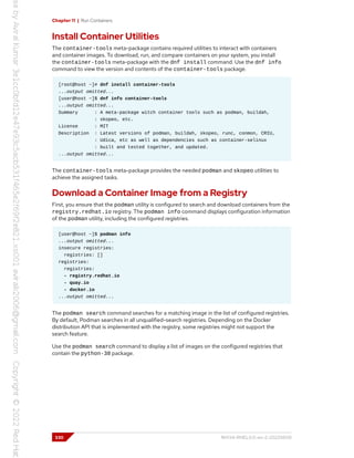 Chapter 11 | Run Containers
Install Container Utilities
The container-tools meta-package contains required utilities to interact with containers
and container images. To download, run, and compare containers on your system, you install
the container-tools meta-package with the dnf install command. Use the dnf info
command to view the version and contents of the container-tools package.
[root@host ~]# dnf install container-tools
...output omitted...
[user@host ~]$ dnf info container-tools
...output omitted...
Summary : A meta-package witch container tools such as podman, buildah,
: skopeo, etc.
License : MIT
Description : Latest versions of podman, buildah, skopeo, runc, conmon, CRIU,
: Udica, etc as well as dependencies such as container-selinux
: built and tested together, and updated.
...output omitted...
The container-tools meta-package provides the needed podman and skopeo utilities to
achieve the assigned tasks.
Download a Container Image from a Registry
First, you ensure that the podman utility is configured to search and download containers from the
registry.redhat.io registry. The podman info command displays configuration information
of the podman utility, including the configured registries.
[user@host ~]$ podman info
...output omitted...
insecure registries:
registries: []
registries:
registries:
- registry.redhat.io
- quay.io
- docker.io
...output omitted...
The podman search command searches for a matching image in the list of configured registries.
By default, Podman searches in all unqualified-search registries. Depending on the Docker
distribution API that is implemented with the registry, some registries might not support the
search feature.
Use the podman search command to display a list of images on the configured registries that
contain the python-38 package.
330 RH134-RHEL9.0-en-2-20220609
 
