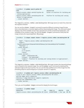 Chapter 11 | Run Containers
[user@host ~]$ podman search python-38
NAME DESCRIPTION
registry.access.redhat.com/ubi7/python-38 Python 3.8 platform for building and
running applications
registry.access.redhat.com/ubi8/python-38 Platform for building and running
Python 3.8 applications
...output omitted...
The registry.access.redhat.com/ubi8/python-38 image seems to match the criteria for
the required container.
You can use the skopeo inspect command to examine different container image formats
from a local directory or a remote registry without downloading the image. This command output
displays a list of the available version tags, exposed ports of the containerized application, and
metadata of the container image. You use the skopeo inspect command to verify that the
image contains the required python-38 package.
[user@host ~]$ skopeo inspect docker://registry.access.redhat.com/ubi8/python-38
{
"Name": "registry.access.redhat.com/ubi8/python-38",
"Digest":
"sha256:c6e522cba2cf2b3ae4a875d5210fb94aa1e7ba71b6cebd902a4f4df73cb090b8",
"RepoTags": [
...output omitted...
"1-68",
"1-77-source",
"latest"
...output omitted...
"name": "ubi8/python-38",
"release": "86.1648121386",
"summary": "Platform for building and running Python 3.8 applications",
...output omitted...
The registry.access.redhat.com/ubi8/python-38 image contains the required package
and it is based on the required image. You use the podman pull command to download the
selected image to the local machine. You can use the fully qualified name of the image from the
preceding output to avoid ambiguity on container versions or registries.
[user@host ~]$ podman pull registry.access.redhat.com/ubi8/python-38
Trying to pull registry.access.redhat.com/ubi8/python-38:latest...
Getting image source signatures
Checking if image destination supports signatures
Copying blob c530010fb61c done
...output omitted...
Then, you use the podman images command to display the local images.
[user@host ~]$ podman images
REPOSITORY TAG IMAGE ID CREATED SIZE
registry.access.redhat.com/ubi8/python-38 latest a33d92f90990 1 hour ago 901 MB
RH134-RHEL9.0-en-2-20220609 331
 