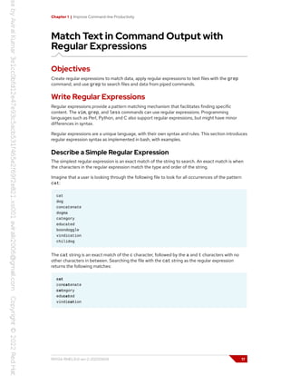 Chapter 1 | Improve Command-line Productivity
Match Text in Command Output with
Regular Expressions
Objectives
Create regular expressions to match data, apply regular expressions to text files with the grep
command, and use grep to search files and data from piped commands.
Write Regular Expressions
Regular expressions provide a pattern matching mechanism that facilitates finding specific
content. The vim, grep, and less commands can use regular expressions. Programming
languages such as Perl, Python, and C also support regular expressions, but might have minor
differences in syntax.
Regular expressions are a unique language, with their own syntax and rules. This section introduces
regular expression syntax as implemented in bash, with examples.
Describe a Simple Regular Expression
The simplest regular expression is an exact match of the string to search. An exact match is when
the characters in the regular expression match the type and order of the string.
Imagine that a user is looking through the following file to look for all occurrences of the pattern
cat:
cat
dog
concatenate
dogma
category
educated
boondoggle
vindication
chilidog
The cat string is an exact match of the c character, followed by the a and t characters with no
other characters in between. Searching the file with the cat string as the regular expression
returns the following matches:
cat
concatenate
category
educated
vindication
RH134-RHEL9.0-en-2-20220609 17
 