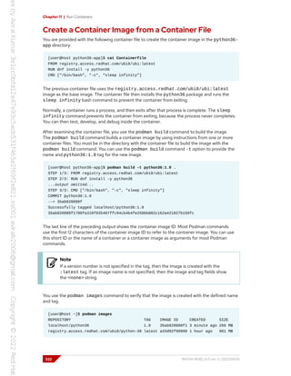 Chapter 11 | Run Containers
Create a Container Image from a Container File
You are provided with the following container file to create the container image in the python36-
app directory:
[user@host python36-app]$ cat Containerfile
FROM registry.access.redhat.com/ubi8/ubi:latest
RUN dnf install -y python36
CMD ["/bin/bash", "-c", "sleep infinity"]
The previous container file uses the registry.access.redhat.com/ubi8/ubi:latest
image as the base image. The container file then installs the python36 package and runs the
sleep infinity bash command to prevent the container from exiting.
Normally, a container runs a process, and then exits after that process is complete. The sleep
infinity command prevents the container from exiting, because the process never completes.
You can then test, develop, and debug inside the container.
After examining the container file, you use the podman build command to build the image.
The podman build command builds a container image by using instructions from one or more
container files. You must be in the directory with the container file to build the image with the
podman build command. You can use the podman build command -t option to provide the
name and python36:1.0 tag for the new image.
[user@host python36-app]$ podman build -t python36:1.0 .
STEP 1/3: FROM registry.access.redhat.com/ubi8/ubi:latest
STEP 2/3: RUN dnf install -y python36
...output omitted...
STEP 3/3: CMD ["/bin/bash", "-c", "sleep infinity"]
COMMIT python36:1.0
--> 35ab820880f
Successfully tagged localhost/python36:1.0
35ab820880f1708fa310f835407ffc94cb4b4fe2506b882c162a421827b156fc
The last line of the preceding output shows the container image ID. Most Podman commands
use the first 12 characters of the container image ID to refer to the container image. You can use
this short ID or the name of a container or a container image as arguments for most Podman
commands.
Note
If a version number is not specified in the tag, then the image is created with the
:latest tag. If an image name is not specified, then the image and tag fields show
the <none> string.
You use the podman images command to verify that the image is created with the defined name
and tag.
[user@host ~]$ podman images
REPOSITORY TAG IMAGE ID CREATED SIZE
localhost/python36 1.0 35ab820880f1 3 minute ago 266 MB
registry.access.redhat.com/ubi8/python-38 latest a33d92f90990 1 hour ago 901 MB
332 RH134-RHEL9.0-en-2-20220609
 