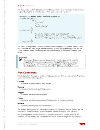 Chapter 11 | Run Containers
You then use the podman inspect command to view the low-level information of the container
image and verify that its content matches the requirements for the container.
[user@host ~]$ podman inspect localhost/python36:1.0
...output omitted...
"Cmd": [
"/bin/bash",
"-c",
"sleep infinity"
],
...output omitted...
{
"created": "2022-04-18T19:47:52.708227513Z",
"created_by": "/bin/sh -c dnf install -y python36",
"comment": "FROM registry.access.redhat.com/ubi8/ubi:latest"
},
...output omitted...
The output of the podman inspect command shows the registry.access.redhat.com/
ubi8/ubi:latest base image, the dnf command to install the python36 package, and the
sleep infinity bash command that is executed at runtime to prevent the container from
exiting.
Note
The podman inspect command output varies from the python-38 image to
the python36 image, because you created the /python36 image by adding a
layer with changes to the existing registry.access.redhat.com/ubi8/
ubi:latest base image, whereas the python-38 image is itself a base image.
Run Containers
Now that you have the required container images, you can use them to run containers. A container
can be in one of the following states:
Created
A container that is created but is not started.
Running
A container that is running with its processes.
Stopped
A container with its processes stopped.
Paused
A container with its processes paused. Not supported for rootless containers.
Deleted
A container with its processes in a dead state.
The podman ps command lists the running containers on the system. Use the podman ps -a
command to view all containers (created, stopped, paused, or running) in the machine.
You use the podman create command to create the container to run later. To create the
container, you use the ID of the localhost/python36 container image. You also use the --
RH134-RHEL9.0-en-2-20220609 333
 