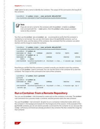 Chapter 11 | Run Containers
name option to set a name to identify the container. The output of the command is the long ID of
the container.
[user@host ~]$ podman create --name python36 dd6ca291f097
c54c7ee281581c198cb96b07d78a0f94be083ae94dacbae69c05bd8cd354bbec
Note
If you do not set a name for the container with the podman create or podman
run command with the --name option, then the podman utility assigns a random
name to the container.
You then use the podman ps and podman ps -a commands to verify that the container is
created but is not started. You can see information about the python36 container, such as
the short ID, name, and the status of the container, the command that the container runs when
started, and the image to create the container.
[user@host ~]$ podman create --name python36 dd6ca291f097
c54c7ee281581c198cb96b07d78a0f94be083ae94dacbae69c05bd8cd354bbec
[user@host ~]$ podman ps
CONTAINER ID IMAGE COMMAND CREATED STATUS PORTS NAMES
[user@host ~]$ podman ps -a
CONTAINER ID IMAGE COMMAND CREATED STATUS
PORTS NAMES
c54c7ee28158 localhost/python36:1.0 /bin/bash -c slee... 5 seconds ago Created
python36
Now that you verified that the container is created correctly, you decide to start the container,
so you run the podman start command. You can use the name or the container ID to start the
container. The output of this command is the name of the container.
[user@host ~]$ podman start python36
python36
[user@host ~]$ podman ps
CONTAINER ID IMAGE COMMAND CREATED STATUS
PORTS NAMES
c54c7ee28158 localhost/python36:1.0 /bin/bash -c slee... 6 minutes ago Up 3
seconds ago python36
Run a Container from a Remote Repository
You can use the podman run command to create and run the container in one step. The podman
run command runs a process inside a container, and this process starts the new container.
You use the podman run command -d option to run a container in detached mode, which runs
the container in the background instead of in the foreground of the session. In the example of the
python36 container, you do not need to provide a command for the container to run, because the
sleep infinity command was already provided in the container file that created the image for
that container.
334 RH134-RHEL9.0-en-2-20220609
 