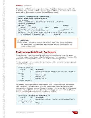 Chapter 11 | Run Containers
To create the python38 container, you decide to use the podman run command and to refer
to the registry.access.redhat.com/ubi8/python-38 image. You also decide to use the
sleep infinity command to prevent the container from exiting.
[user@host ~]$ podman run -d --name python38 
registry.access.redhat.com/ubi8/python-38 
sleep infinity
a60f71a1dc1b997f5ef244aaed232e5de71dd1e8a2565428ccfebde73a2f9462
[user@host ~]$ podman ps
CONTAINER ID IMAGE COMMAND
CREATED STATUS PORTS NAMES
c54c7ee28158 localhost/python36:1.0 /bin/bash -c
slee... 37 minutes ago Up 30 minutes ago python36
a60f71a1dc1b registry.access.redhat.com/ubi8/python-38:latest sleep infinity
32 seconds ago Up 33 seconds ago python38
Important
If you run a container by using the fully qualified image name, but the image is not
yet stored locally, then the podman run command first pulls the image from the
registry and then runs.
Environment Isolation in Containers
Containers isolate the environment of an application. Each container has its own file system,
networking, and processes. You can notice the isolation feature when you look at the output of the
ps command and compare it between the host machine and a running container.
You first run the ps -ax command on the local machine and the command returns an expected
result with many processes.
[root@host ~]# ps -ax
PID TTY STAT TIME COMMAND
1 ? Ss 0:01 /usr/lib/systemd/systemd --switched-root --system --
deseriali
2 ? S 0:00 [kthreadd]
3 ? I< 0:00 [rcu_gp]
4 ? I< 0:00 [rcu_par_gp]
...output omitted...
The podman exec command executes a command inside a running container. The command
takes the name or ID of the container as the first argument and the following arguments as
commands to run inside the container. You use the podman exec command to view the running
processes in the python36 container. The output from the ps aux command looks different,
because it is running different processes from the local machine.
[student@host ~]$ podman exec python38 ps -ax
PID TTY STAT TIME COMMAND
1 ? Ss 0:00 /usr/bin/coreutils --coreutils-prog-shebang=sleep /
usr/bin/sleep infinity
7 ? R 0:00 ps -ax
RH134-RHEL9.0-en-2-20220609 335
 