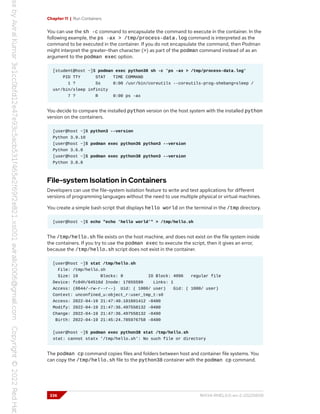 Chapter 11 | Run Containers
You can use the sh -c command to encapsulate the command to execute in the container. In the
following example, the ps -ax > /tmp/process-data.log command is interpreted as the
command to be executed in the container. If you do not encapsulate the command, then Podman
might interpret the greater-than character (>) as part of the podman command instead of as an
argument to the podman exec option.
[student@host ~]$ podman exec python38 sh -c 'ps -ax > /tmp/process-data.log'
PID TTY STAT TIME COMMAND
1 ? Ss 0:00 /usr/bin/coreutils --coreutils-prog-shebang=sleep /
usr/bin/sleep infinity
7 ? R 0:00 ps -ax
You decide to compare the installed python version on the host system with the installed python
version on the containers.
[user@host ~]$ python3 --version
Python 3.9.10
[user@host ~]$ podman exec python36 python3 --version
Python 3.6.8
[user@host ~]$ podman exec python38 python3 --version
Python 3.8.8
File-system Isolation in Containers
Developers can use the file-system isolation feature to write and test applications for different
versions of programming languages without the need to use multiple physical or virtual machines.
You create a simple bash script that displays hello world on the terminal in the /tmp directory.
[user@host ~]$ echo "echo 'hello world'" > /tmp/hello.sh
The /tmp/hello.sh file exists on the host machine, and does not exist on the file system inside
the containers. If you try to use the podman exec to execute the script, then it gives an error,
because the /tmp/hello.sh script does not exist in the container.
[user@host ~]$ stat /tmp/hello.sh
File: /tmp/hello.sh
Size: 19 Blocks: 8 IO Block: 4096 regular file
Device: fc04h/64516d Inode: 17655599 Links: 1
Access: (0644/-rw-r--r--) Uid: ( 1000/ user) Gid: ( 1000/ user)
Context: unconfined_u:object_r:user_tmp_t:s0
Access: 2022-04-19 21:47:40.101601412 -0400
Modify: 2022-04-19 21:47:36.497558132 -0400
Change: 2022-04-19 21:47:36.497558132 -0400
Birth: 2022-04-19 21:45:24.785976758 -0400
[user@host ~]$ podman exec python38 stat /tmp/hello.sh
stat: cannot statx '/tmp/hello.sh': No such file or directory
The podman cp command copies files and folders between host and container file systems. You
can copy the /tmp/hello.sh file to the python38 container with the podman cp command.
336 RH134-RHEL9.0-en-2-20220609
 